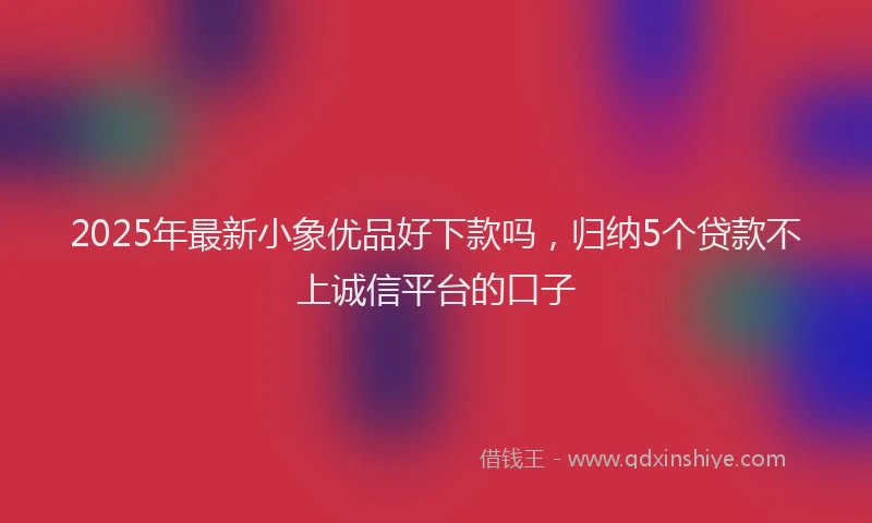2025年最新小象优品好下款吗，归纳5个贷款不上诚信平台的口子