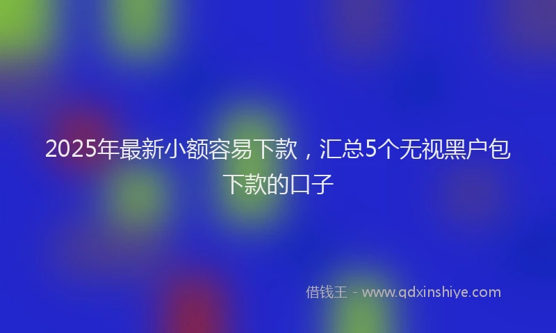 2025年最新小额容易下款，汇总5个无视黑户包下款的口子