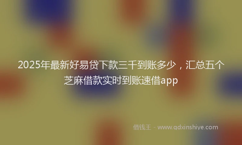 2025年最新好易贷下款三千到账多少，汇总五个芝麻借款实时到账速借app