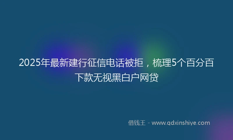 2025年最新建行征信电话被拒，梳理5个百分百下款无视黑白户网贷