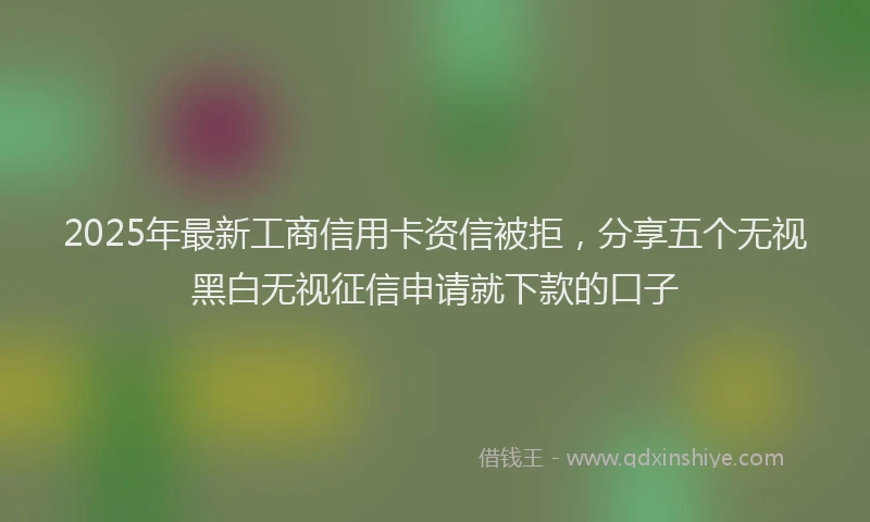 2025年最新工商信用卡资信被拒，分享五个无视黑白无视征信申请就下款的口子