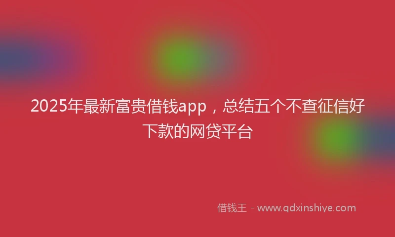 2025年最新富贵借钱app，总结五个不查征信好下款的网贷平台