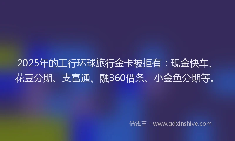 2025年的工行环球旅行金卡被拒有：现金快车、花豆分期、支富通、融360借条、小金鱼分期等。