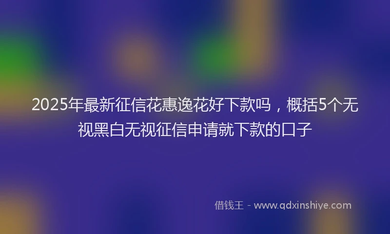 2025年最新征信花惠逸花好下款吗，概括5个无视黑白无视征信申请就下款的口子