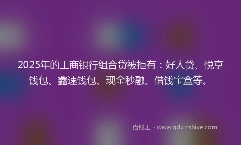 2025年的工商银行组合贷被拒有：好人贷、悦享钱包、鑫速钱包、现金秒融、借钱宝盒等。