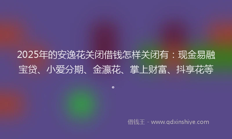2025年的安逸花关闭借钱怎样关闭有：现金易融宝贷、小爱分期、金瀛花、掌上财富、抖享花等。