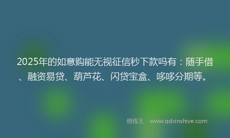 2025年的如意购能无视征信秒下款吗有：随手借、融资易贷、葫芦花、闪贷宝盒、哆哆分期等。
