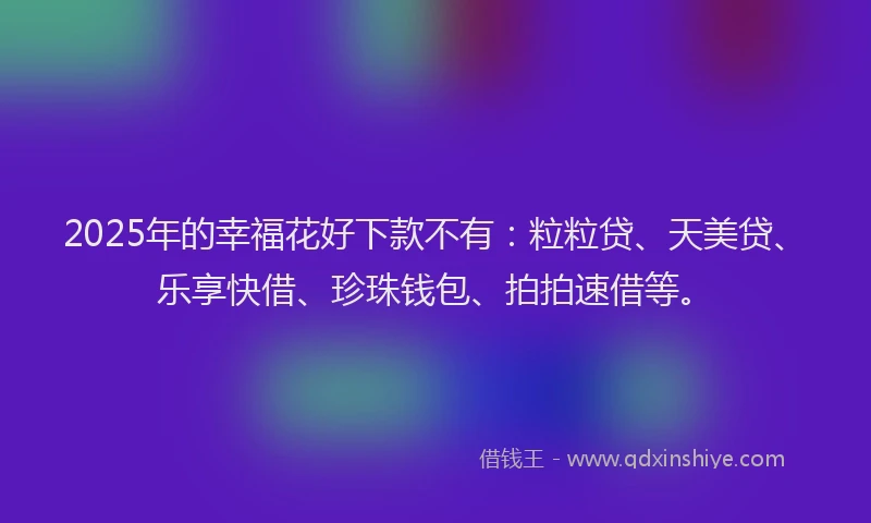 2025年的幸福花好下款不有：粒粒贷、天美贷、乐享快借、珍珠钱包、拍拍速借等。