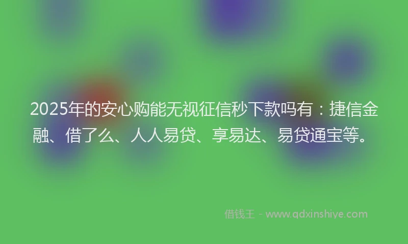 2025年的安心购能无视征信秒下款吗有：捷信金融、借了么、人人易贷、享易达、易贷通宝等。
