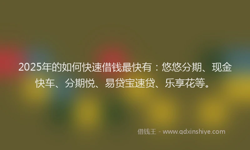2025年的如何快速借钱最快有：悠悠分期、现金快车、分期悦、易贷宝速贷、乐享花等。