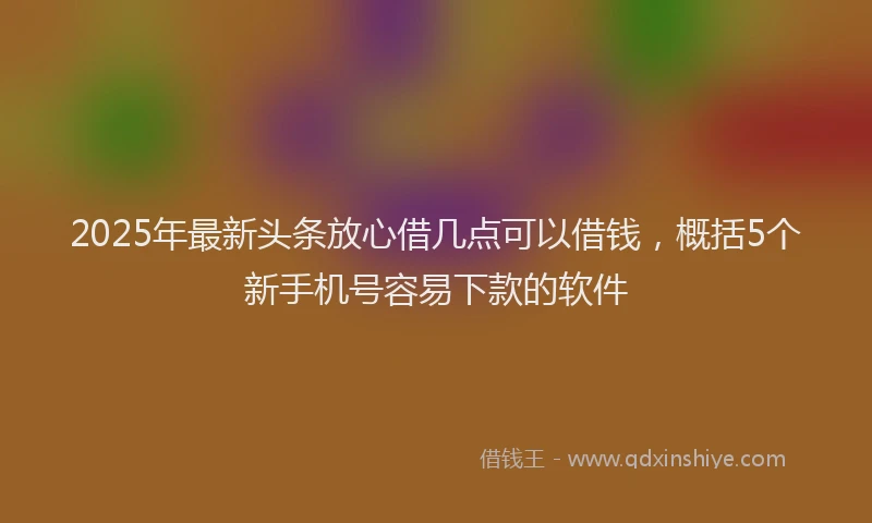 2025年最新头条放心借几点可以借钱，概括5个新手机号容易下款的软件