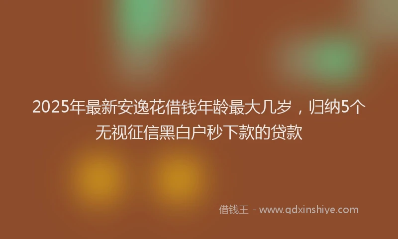 2025年最新安逸花借钱年龄最大几岁，归纳5个无视征信黑白户秒下款的贷款