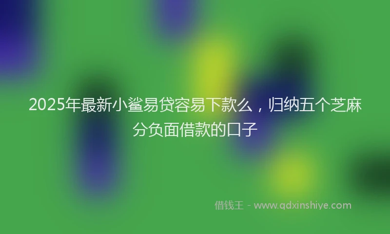 2025年最新小鲨易贷容易下款么，归纳五个芝麻分负面借款的口子