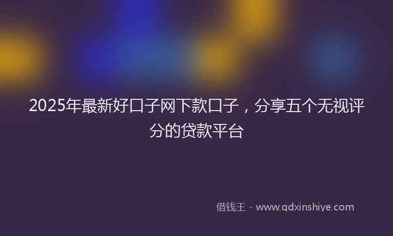 2025年最新好口子网下款口子，分享五个无视评分的贷款平台