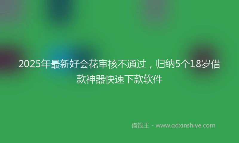 2025年最新好会花审核不通过，归纳5个18岁借款神器快速下款软件