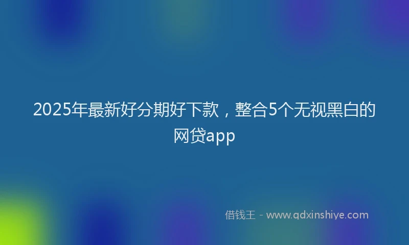 2025年最新好分期好下款，整合5个无视黑白的网贷app