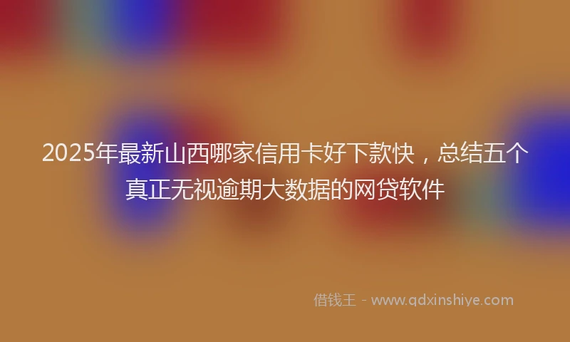 2025年最新山西哪家信用卡好下款快，总结五个真正无视逾期大数据的网贷软件