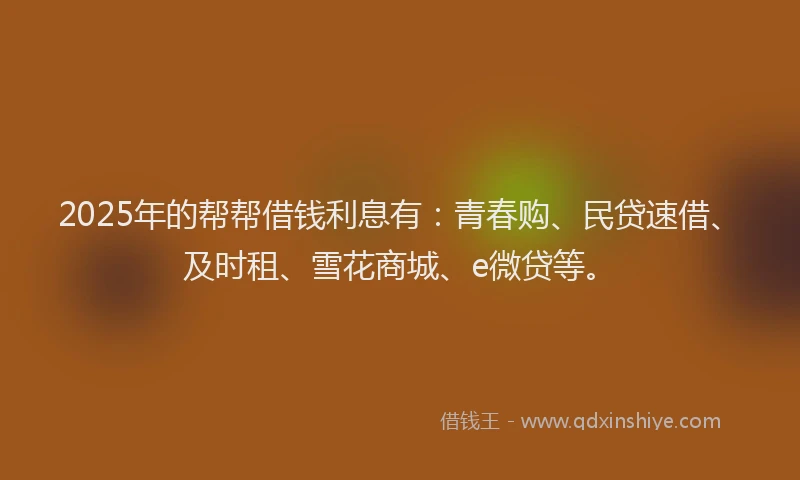 2025年的帮帮借钱利息有：青春购、民贷速借、及时租、雪花商城、e微贷等。