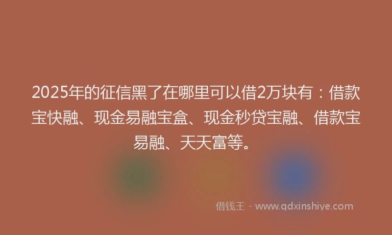 2025年的征信黑了在哪里可以借2万块有：借款宝快融、现金易融宝盒、现金秒贷宝融、借款宝易融、天天富等。