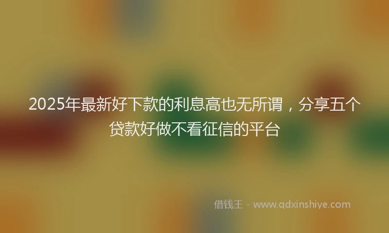 2025年最新好下款的利息高也无所谓，分享五个贷款好做不看征信的平台