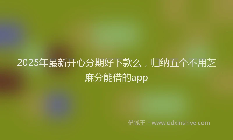 2025年最新开心分期好下款么，归纳五个不用芝麻分能借的app
