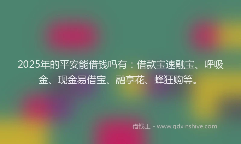2025年的平安能借钱吗有：借款宝速融宝、呼吸金、现金易借宝、融享花、蜂狂购等。