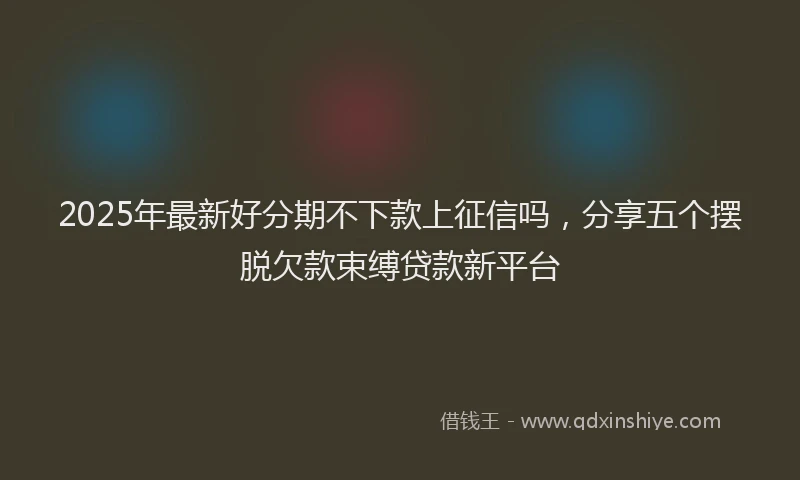 2025年最新好分期不下款上征信吗，分享五个摆脱欠款束缚贷款新平台