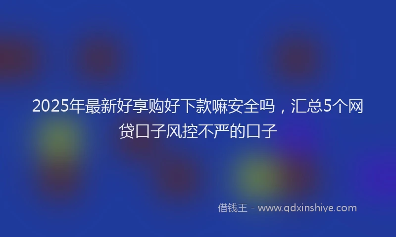 2025年最新好享购好下款嘛安全吗，汇总5个网贷口子风控不严的口子