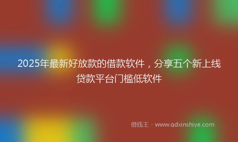 2025年最新好放款的借款软件，分享五个新上线贷款平台门槛低软件