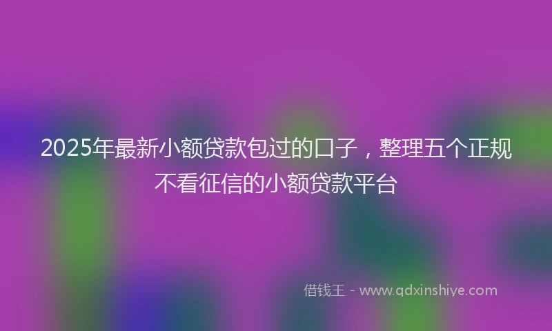 2025年最新小额贷款包过的口子，整理五个正规不看征信的小额贷款平台