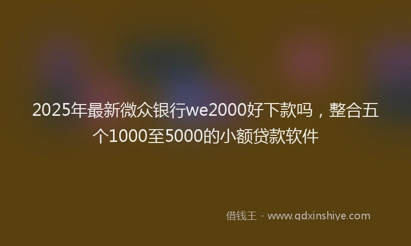 2025年最新微众银行we2000好下款吗，整合五个1000至5000的小额贷款软件