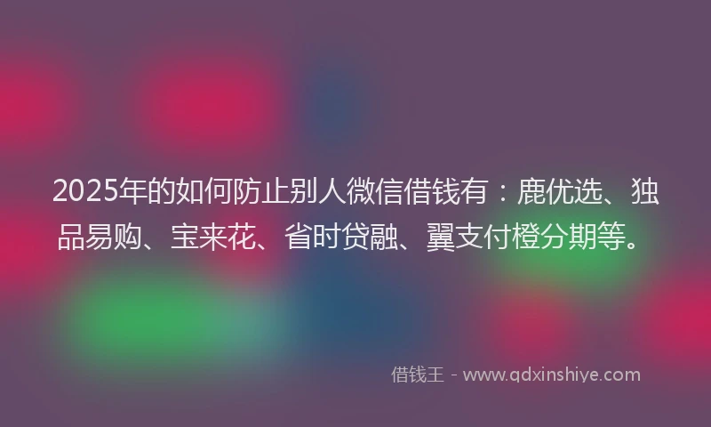 2025年的如何防止别人微信借钱有：鹿优选、独品易购、宝来花、省时贷融、翼支付橙分期等。