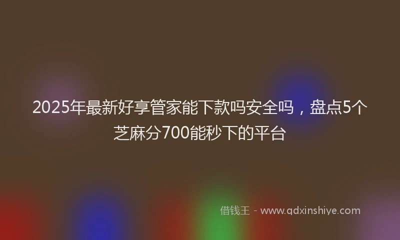 2025年最新好享管家能下款吗安全吗，盘点5个芝麻分700能秒下的平台