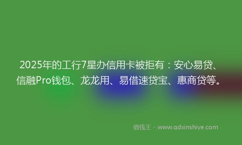 2025年的工行7星办信用卡被拒有：安心易贷、信融Pro钱包、龙龙用、易借速贷宝、惠商贷等。