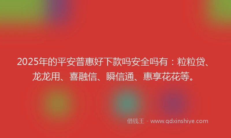 2025年的平安普惠好下款吗安全吗有：粒粒贷、龙龙用、喜融信、瞬信通、惠享花花等。