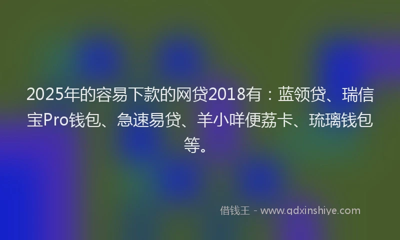 2025年的容易下款的网贷2018有：蓝领贷、瑞信宝Pro钱包、急速易贷、羊小咩便荔卡、琉璃钱包等。
