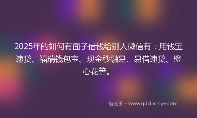 2025年的如何有面子借钱给别人微信有：用钱宝速贷、福瑞钱包宝、现金秒融易、易借速贷、橙心花等。