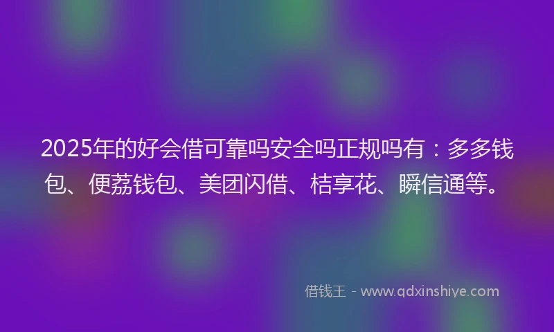 2025年的好会借可靠吗安全吗正规吗有：多多钱包、便荔钱包、美团闪借、桔享花、瞬信通等。