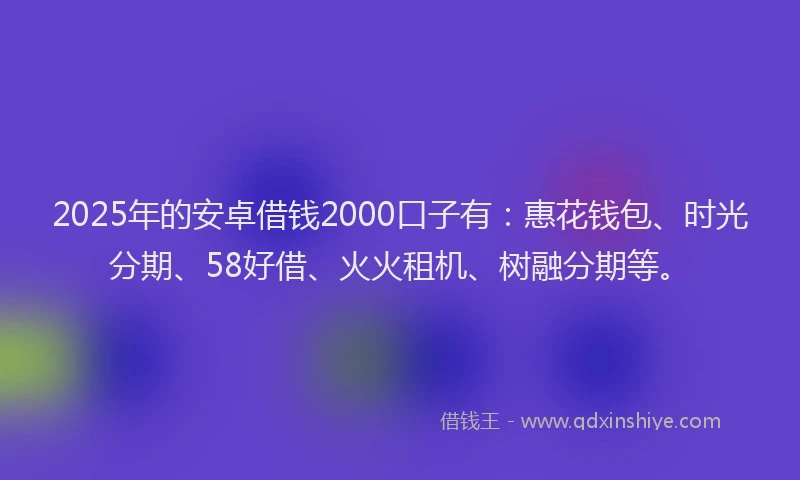 2025年的安卓借钱2000口子有：惠花钱包、时光分期、58好借、火火租机、树融分期等。