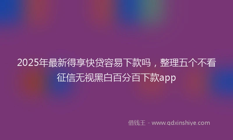 2025年最新得享快贷容易下款吗，整理五个不看征信无视黑白百分百下款app