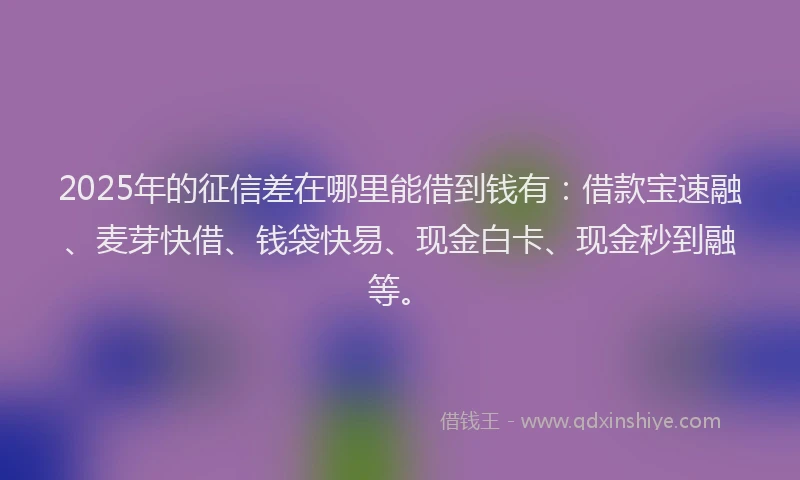 2025年的征信差在哪里能借到钱有：借款宝速融、麦芽快借、钱袋快易、现金白卡、现金秒到融等。