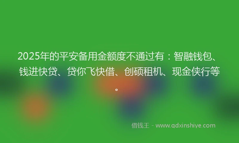2025年的平安备用金额度不通过有：智融钱包、钱进快贷、贷你飞快借、创硕租机、现金侠行等。