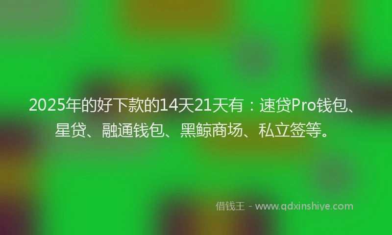 2025年的好下款的14天21天有：速贷Pro钱包、星贷、融通钱包、黑鲸商场、私立签等。