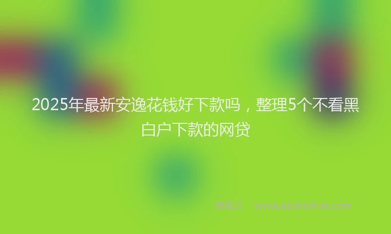 2025年最新安逸花钱好下款吗，整理5个不看黑白户下款的网贷