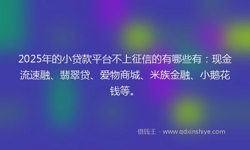 2025年的小贷款平台不上征信的有哪些有：现金流速融、翡翠贷、爱物商城、米族金融、小鹅花钱等。