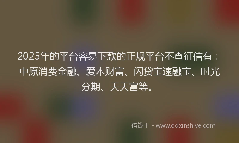 2025年的平台容易下款的正规平台不查征信有：中原消费金融、爱木财富、闪贷宝速融宝、时光分期、天天富等。
