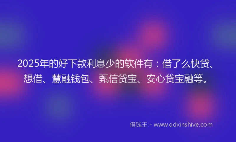 2025年的好下款利息少的软件有：借了么快贷、想借、慧融钱包、甄信贷宝、安心贷宝融等。