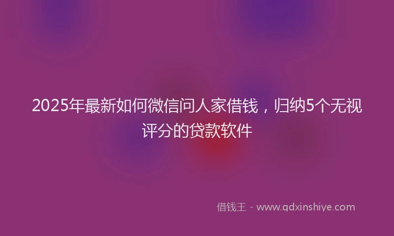 2025年最新如何微信问人家借钱，归纳5个无视评分的贷款软件