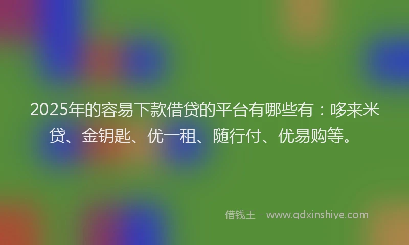 2025年的容易下款借贷的平台有哪些有：哆来米贷、金钥匙、优一租、随行付、优易购等。