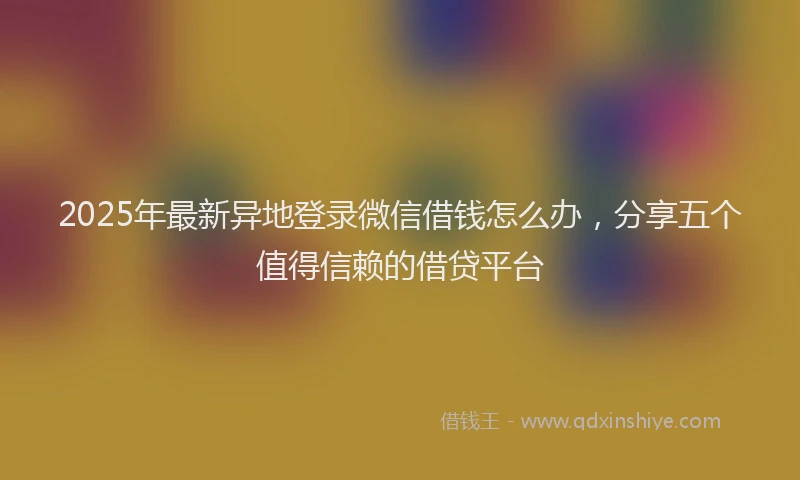 2025年最新异地登录微信借钱怎么办，分享五个值得信赖的借贷平台
